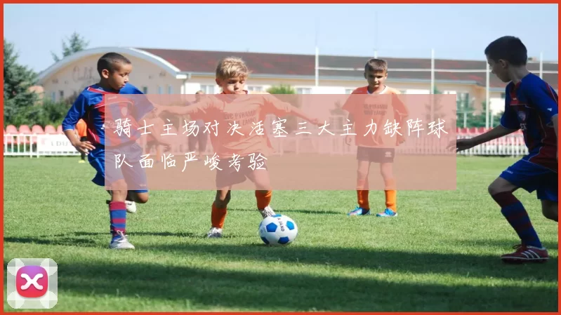 骑士主场对决活塞三大主力缺阵球队面临严峻考验
