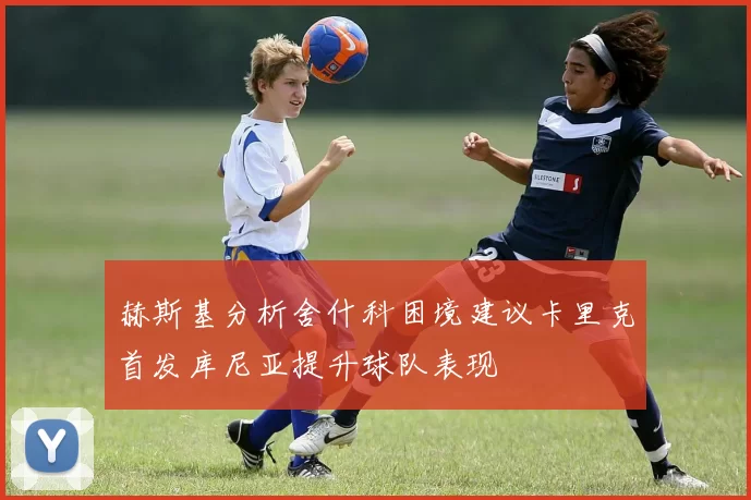 赫斯基分析舍什科困境建议卡里克首发库尼亚提升球队表现