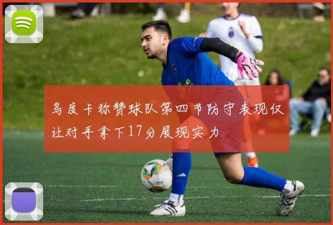乌度卡称赞球队第四节防守表现仅让对手拿下17分展现实力