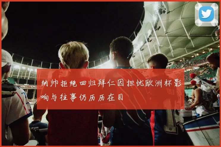 纳帅拒绝回归拜仁因担忧欧洲杯影响与往事仍历历在目