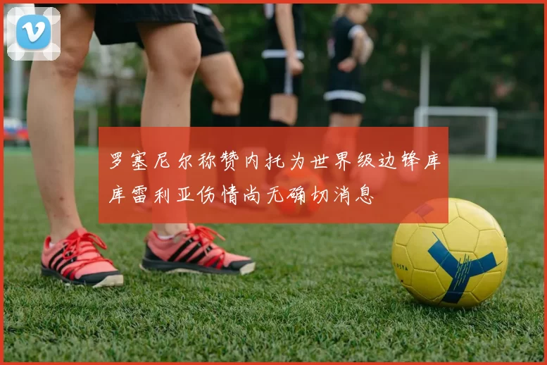 罗塞尼尔称赞内托为世界级边锋库库雷利亚伤情尚无确切消息