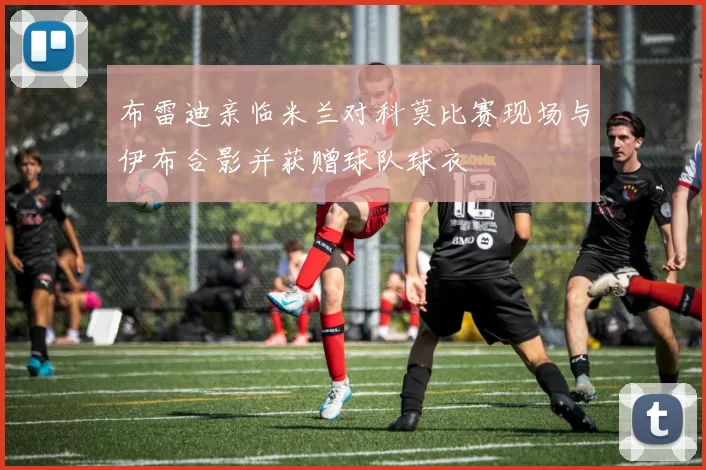 布雷迪亲临米兰对科莫比赛现场与伊布合影并获赠球队球衣