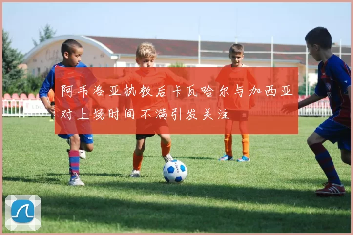 阿韦洛亚执教后卡瓦哈尔与加西亚对上场时间不满引发关注