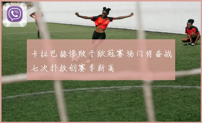 卡拉巴赫惨败于欧冠赛场门将奋战七次扑救创赛季新高