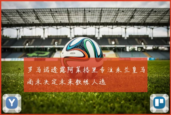 罗马诺透露阿莱格里专注米兰皇马尚未决定未来教练人选