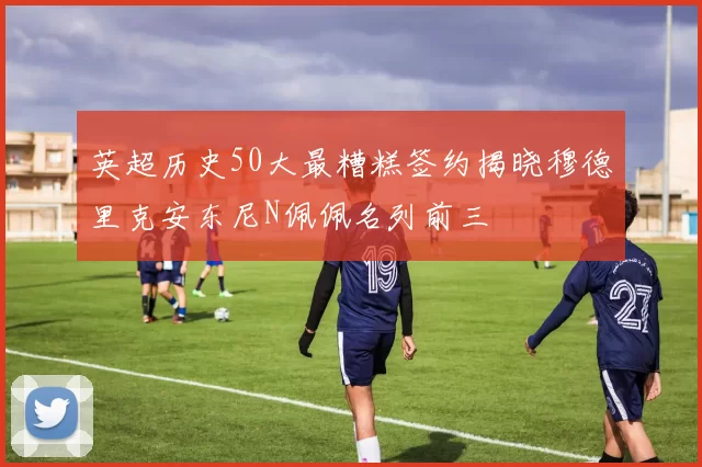 英超历史50大最糟糕签约揭晓穆德里克安东尼N佩佩名列前三