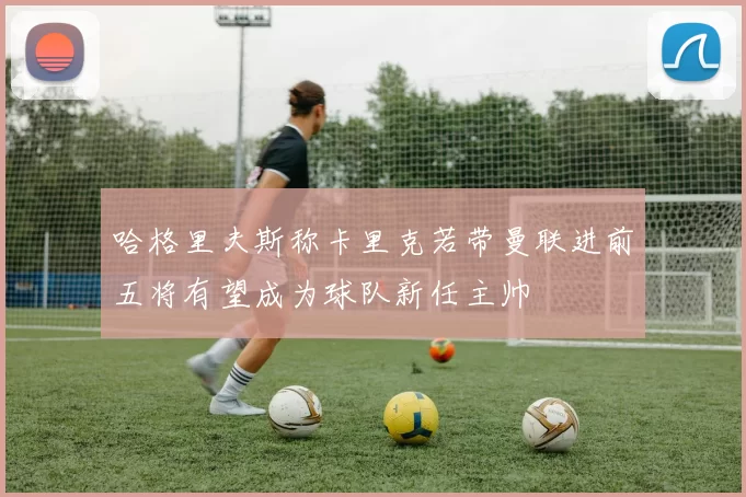 哈格里夫斯称卡里克若带曼联进前五将有望成为球队新任主帅